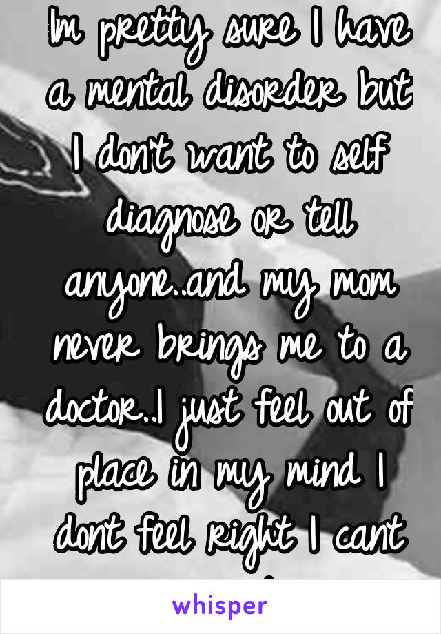 Im pretty sure I have a mental disorder but I don't want to self diagnose or tell anyone..and my mom never brings me to a doctor..I just feel out of place in my mind I dont feel right I cant connect..