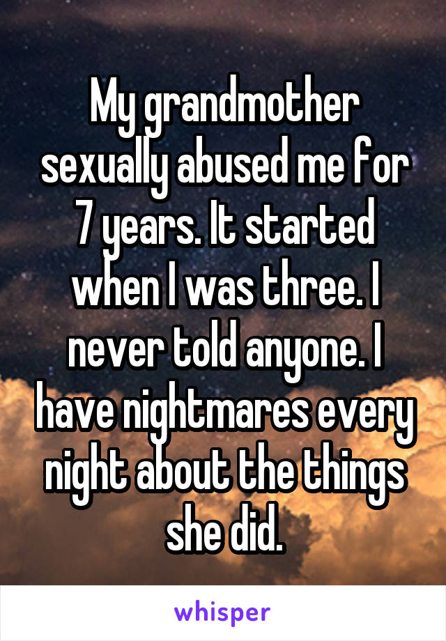 My grandmother sexually abused me for 7 years. It started when I was three. I never told anyone. I have nightmares every night about the things she did.