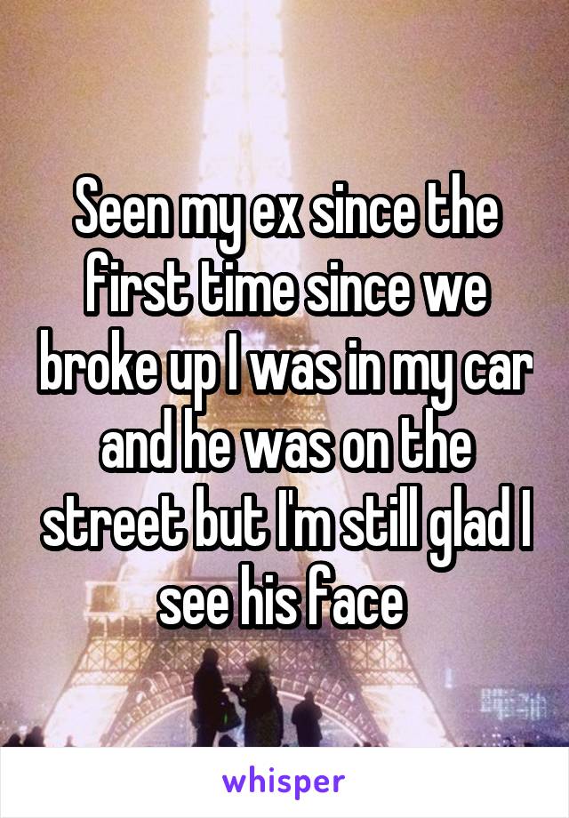 Seen my ex since the first time since we broke up I was in my car and he was on the street but I'm still glad I see his face 