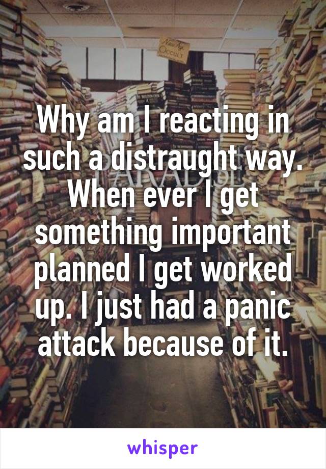 Why am I reacting in such a distraught way. When ever I get something important planned I get worked up. I just had a panic attack because of it.