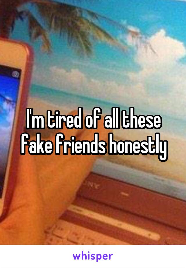 I'm tired of all these fake friends honestly