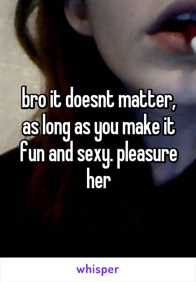 bro it doesnt matter, as long as you make it fun and sexy. pleasure her