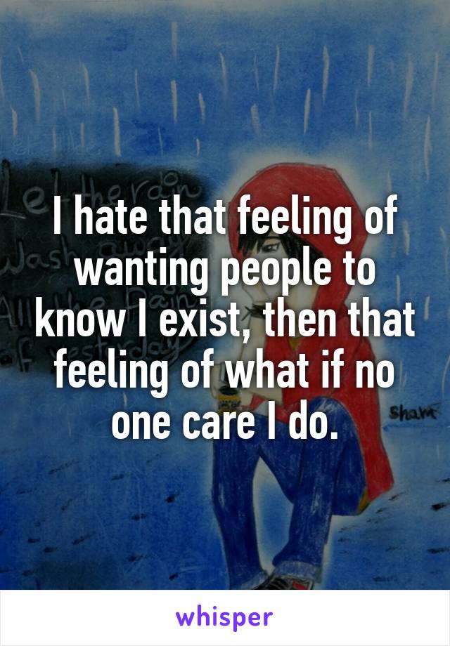 I hate that feeling of wanting people to know I exist, then that feeling of what if no one care I do.