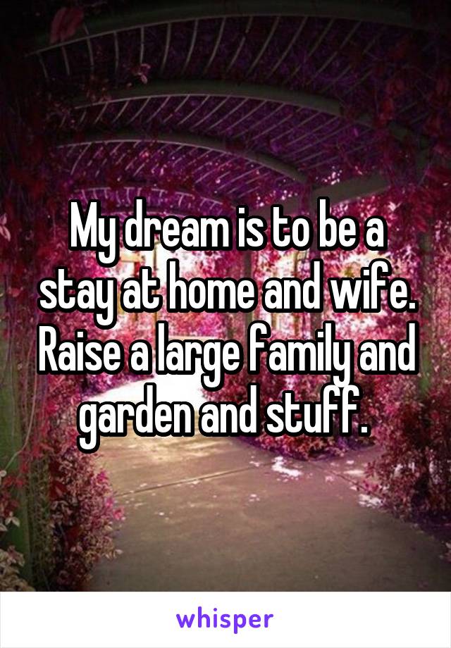 My dream is to be a stay at home and wife. Raise a large family and garden and stuff. 