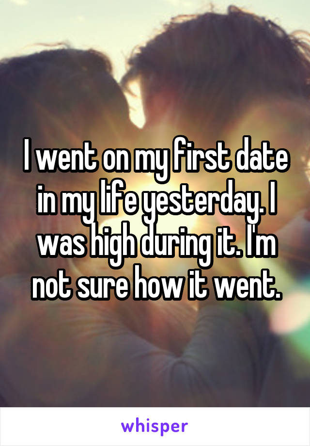 I went on my first date in my life yesterday. I was high during it. I'm not sure how it went.