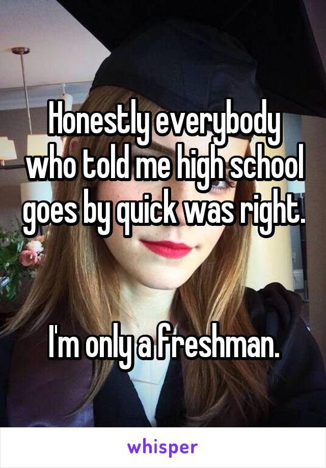 Honestly everybody who told me high school goes by quick was right. 

I'm only a freshman.