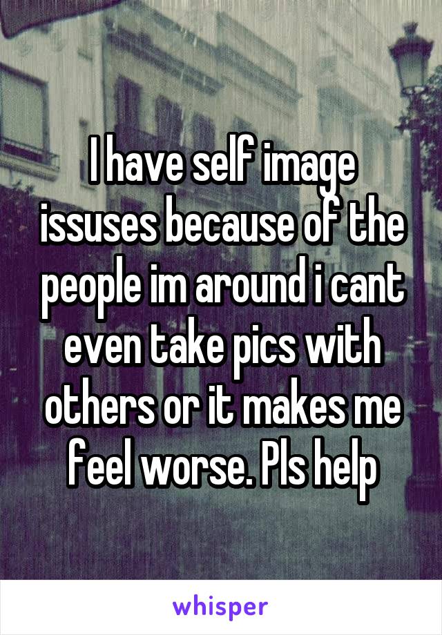 I have self image issuses because of the people im around i cant even take pics with others or it makes me feel worse. Pls help