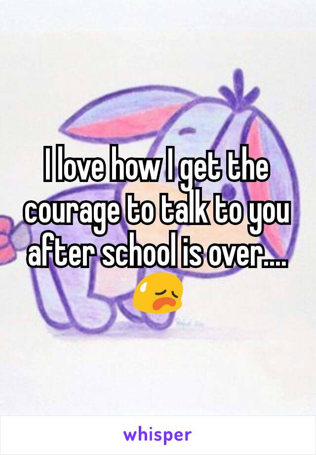 I love how I get the courage to talk to you after school is over....😥