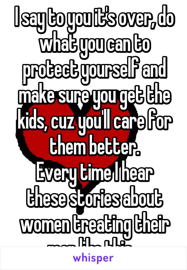 I say to you it's over, do what you can to protect yourself and make sure you get the kids, cuz you'll care for them better.
Every time I hear these stories about women treating their men like this...