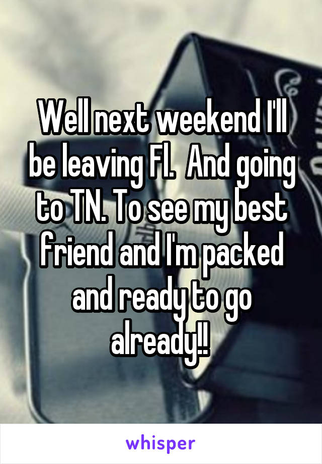 Well next weekend I'll be leaving Fl.  And going to TN. To see my best friend and I'm packed and ready to go already!! 