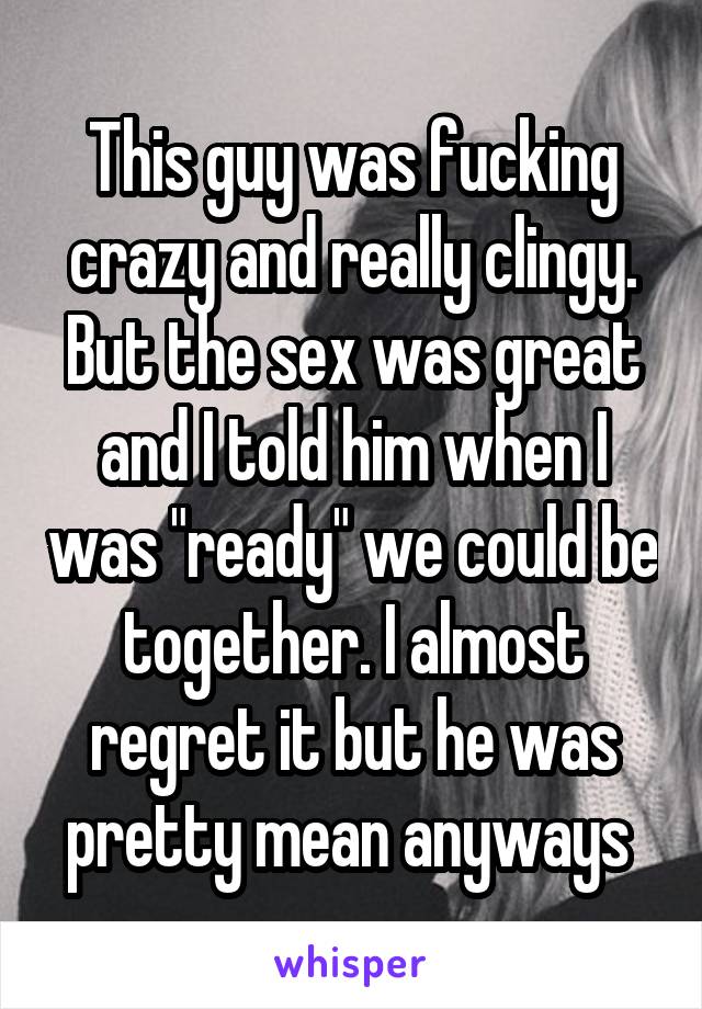 This guy was fucking crazy and really clingy. But the sex was great and I told him when I was "ready" we could be together. I almost regret it but he was pretty mean anyways 