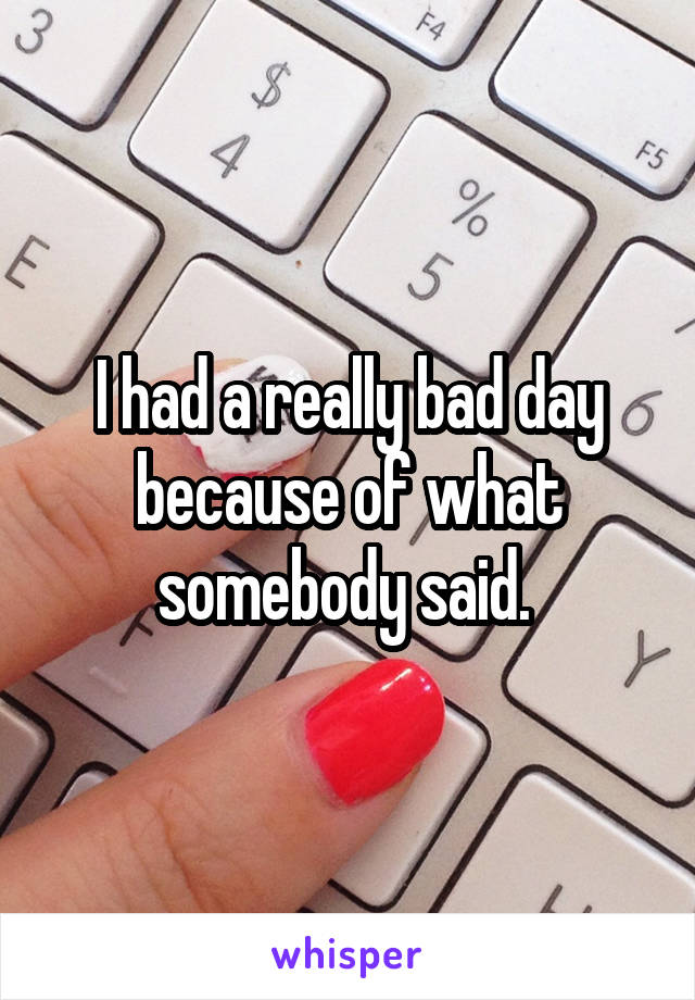 I had a really bad day because of what somebody said. 