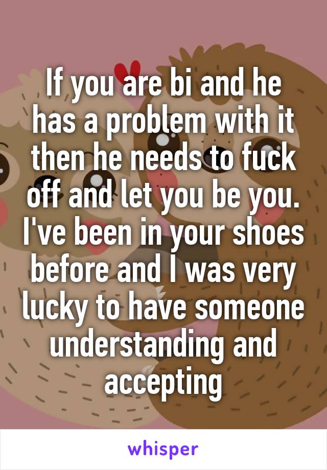 If you are bi and he has a problem with it then he needs to fuck off and let you be you. I've been in your shoes before and I was very lucky to have someone understanding and accepting