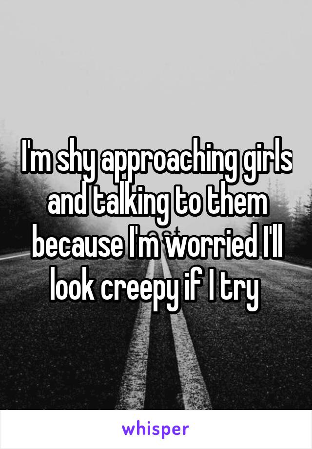 I'm shy approaching girls and talking to them because I'm worried I'll look creepy if I try 