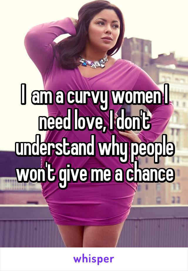 I  am a curvy women I need love, I don't understand why people won't give me a chance