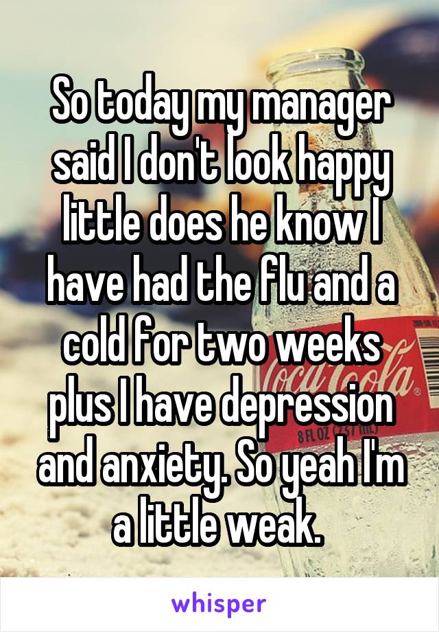 So today my manager said I don't look happy little does he know I have had the flu and a cold for two weeks plus I have depression and anxiety. So yeah I'm a little weak. 