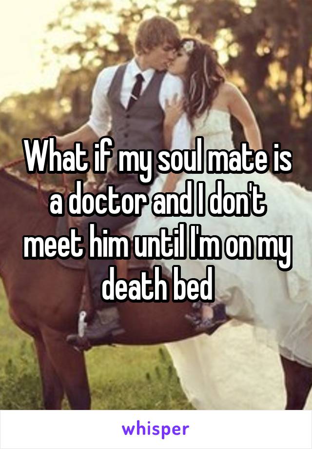 What if my soul mate is a doctor and I don't meet him until I'm on my death bed