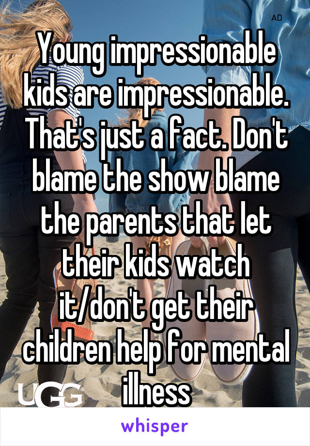 Young impressionable kids are impressionable. That's just a fact. Don't blame the show blame the parents that let their kids watch it/don't get their children help for mental illness