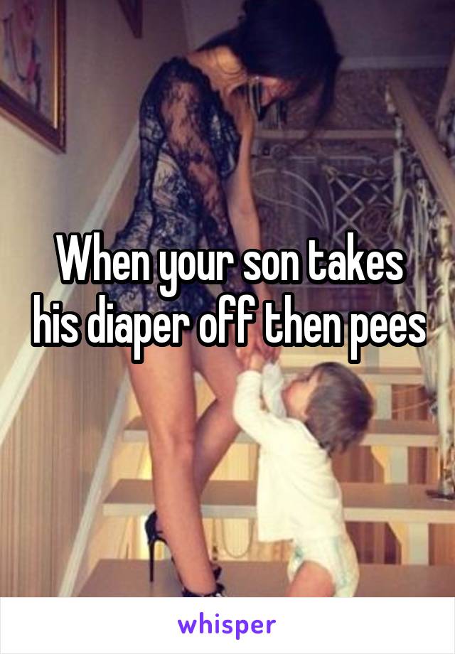 When your son takes his diaper off then pees 