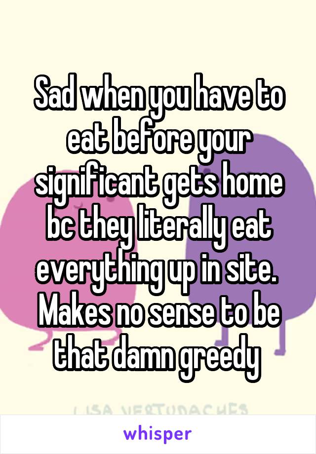 Sad when you have to eat before your significant gets home bc they literally eat everything up in site.  Makes no sense to be that damn greedy 