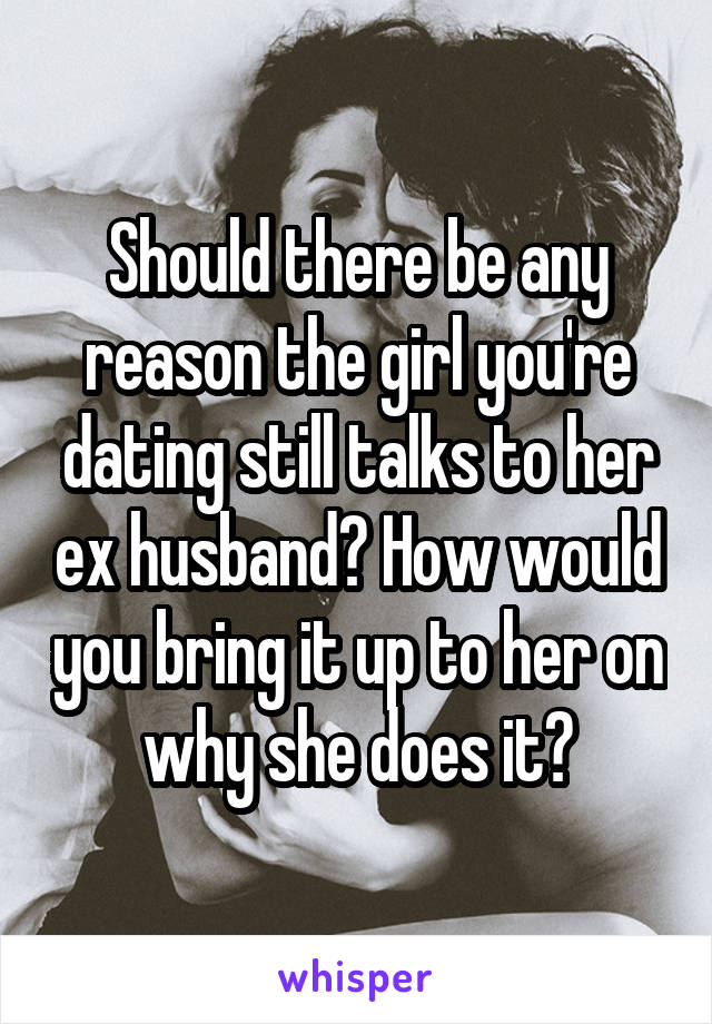 Should there be any reason the girl you're dating still talks to her ex husband? How would you bring it up to her on why she does it?