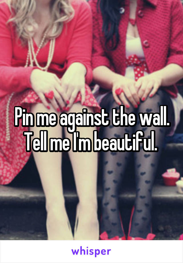 Pin me against the wall. Tell me I'm beautiful. 