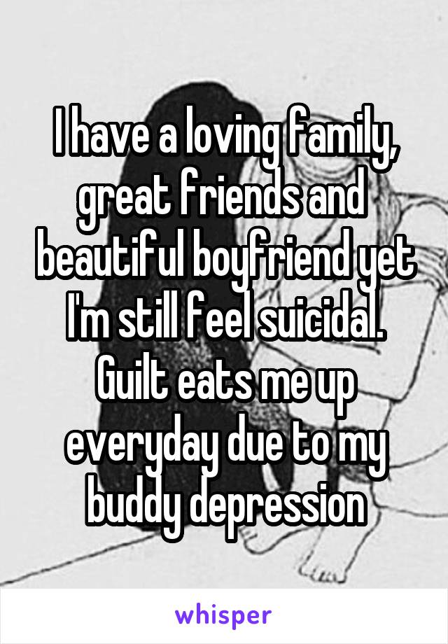 I have a loving family, great friends and  beautiful boyfriend yet I'm still feel suicidal. Guilt eats me up everyday due to my buddy depression