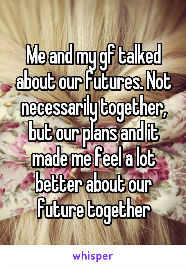 Me and my gf talked about our futures. Not necessarily together, but our plans and it made me feel a lot better about our future together