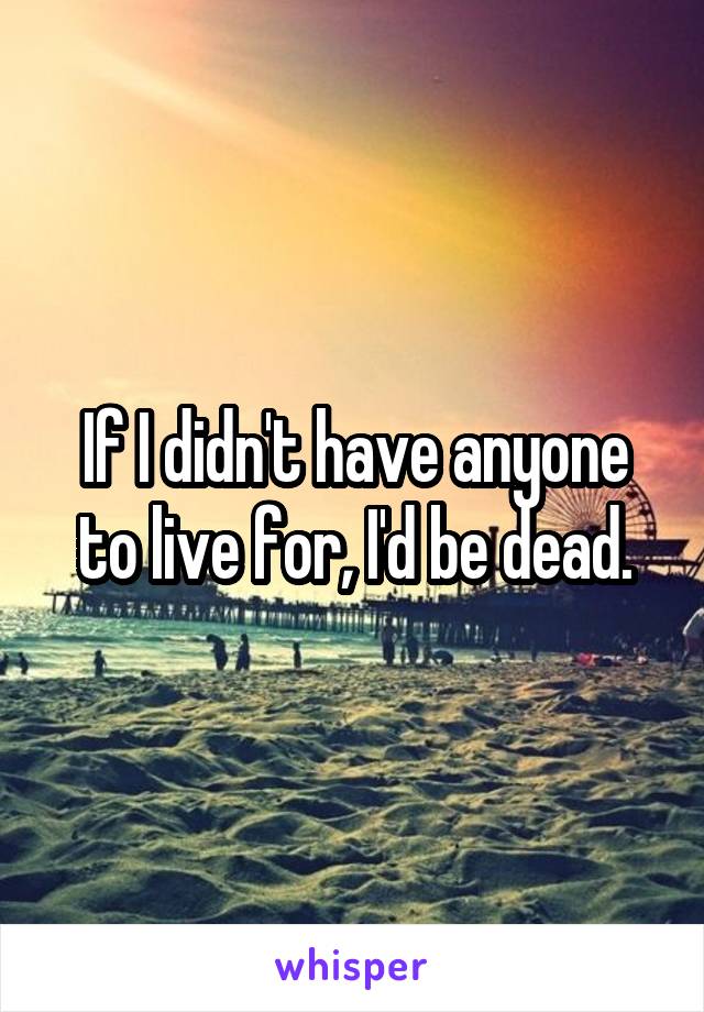 If I didn't have anyone to live for, I'd be dead.