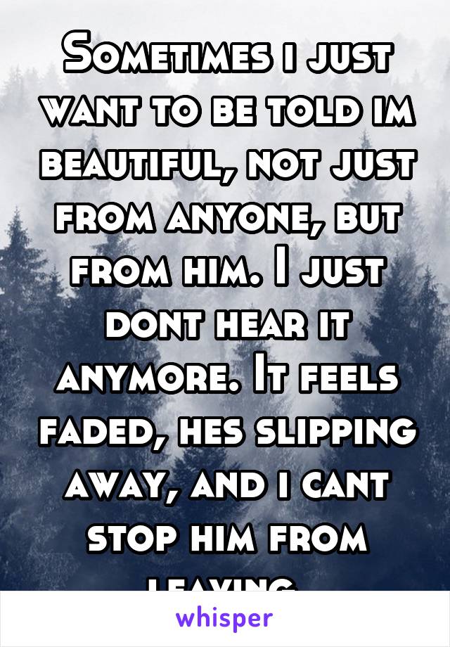 Sometimes i just want to be told im beautiful, not just from anyone, but from him. I just dont hear it anymore. It feels faded, hes slipping away, and i cant stop him from leaving.