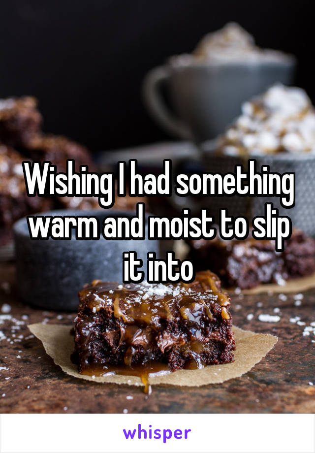 Wishing I had something warm and moist to slip it into