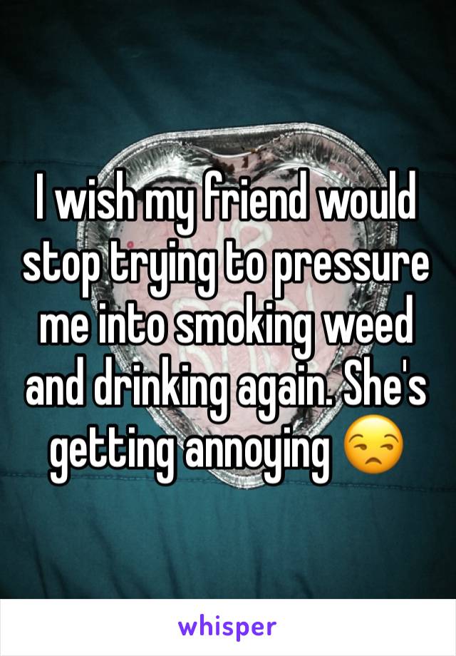 I wish my friend would stop trying to pressure me into smoking weed and drinking again. She's getting annoying 😒