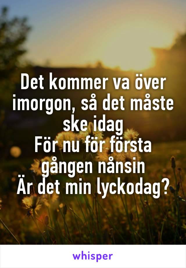 Det kommer va över imorgon, så det måste ske idag
För nu för första gången nånsin
Är det min lyckodag?