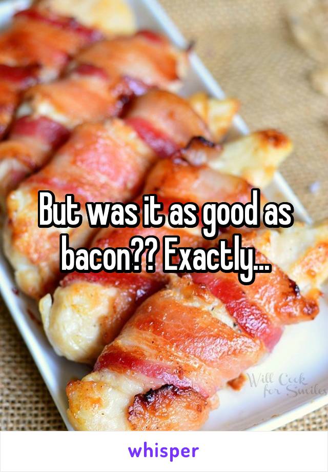 But was it as good as bacon?? Exactly...