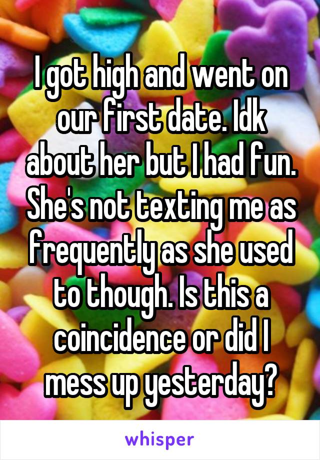I got high and went on our first date. Idk about her but I had fun. She's not texting me as frequently as she used to though. Is this a coincidence or did I mess up yesterday?