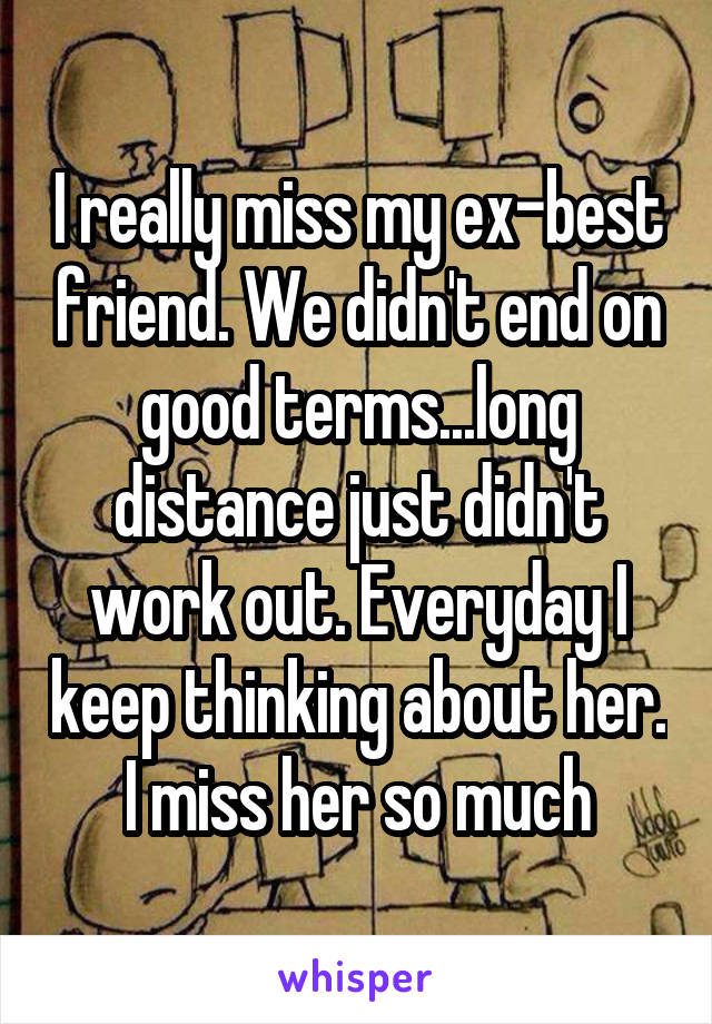 I really miss my ex-best friend. We didn't end on good terms...long distance just didn't work out. Everyday I keep thinking about her. I miss her so much