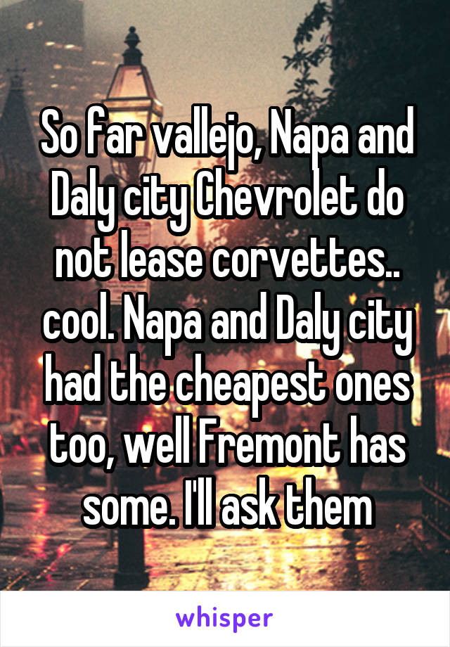 So far vallejo, Napa and Daly city Chevrolet do not lease corvettes.. cool. Napa and Daly city had the cheapest ones too, well Fremont has some. I'll ask them