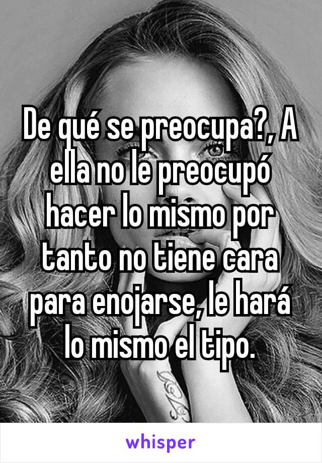 De qué se preocupa?, A ella no le preocupó hacer lo mismo por tanto no tiene cara para enojarse, le hará lo mismo el tipo.