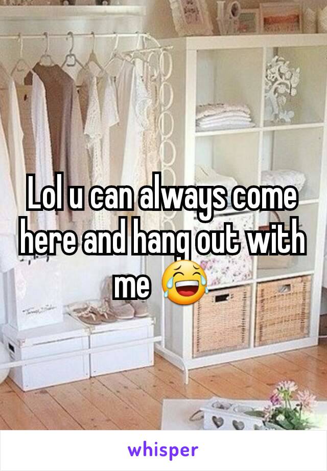 Lol u can always come here and hang out with me 😂