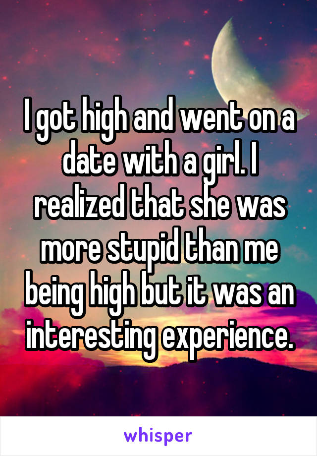 I got high and went on a date with a girl. I realized that she was more stupid than me being high but it was an interesting experience.