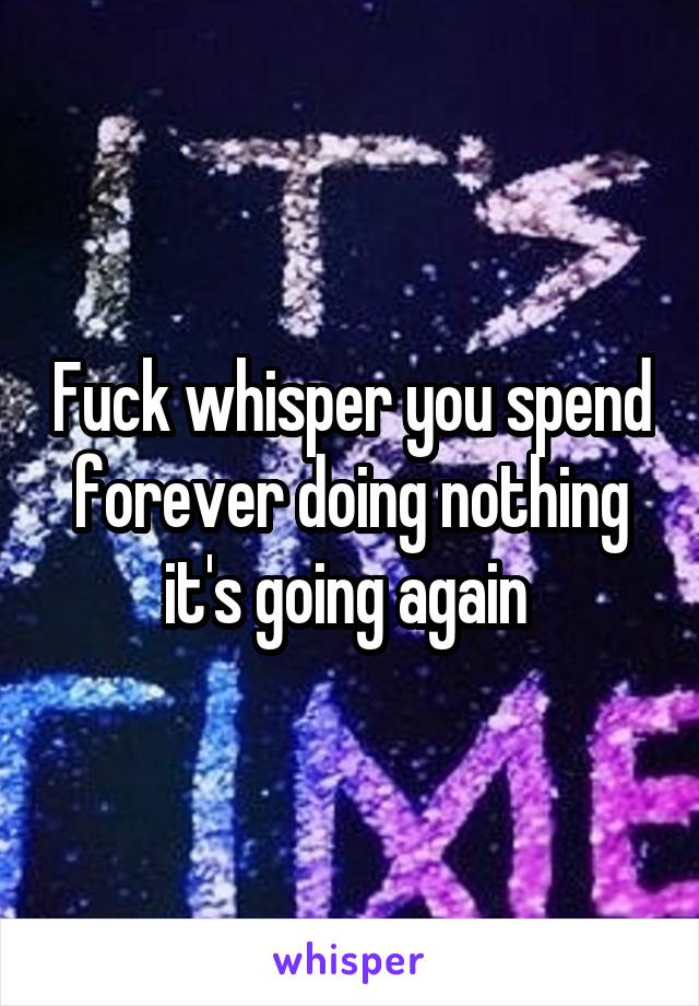 Fuck whisper you spend forever doing nothing it's going again 