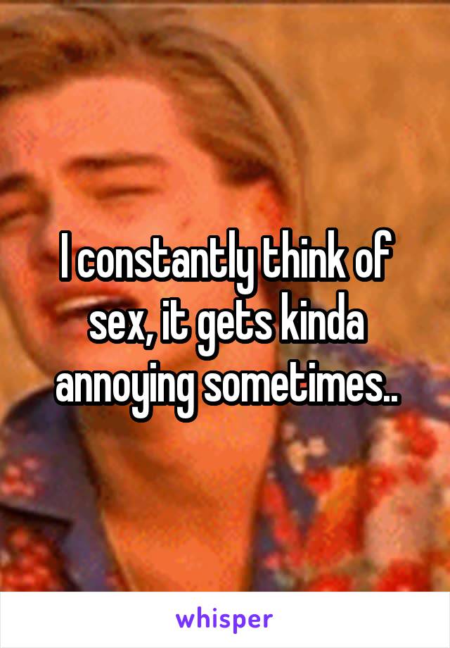 I constantly think of sex, it gets kinda annoying sometimes..