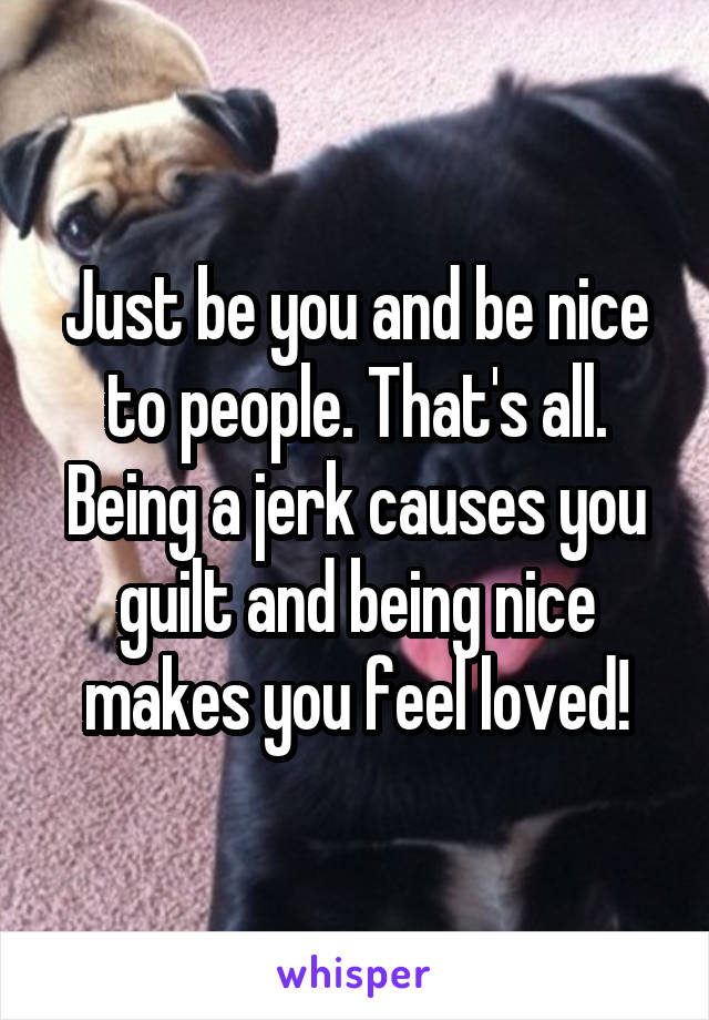 Just be you and be nice to people. That's all. Being a jerk causes you guilt and being nice makes you feel loved!