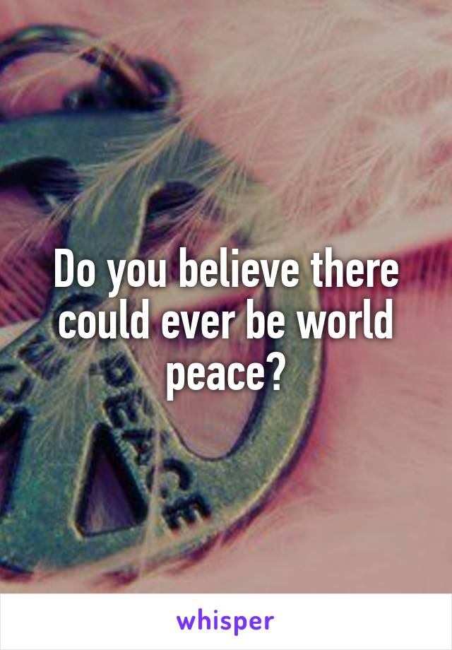 Do you believe there could ever be world peace?