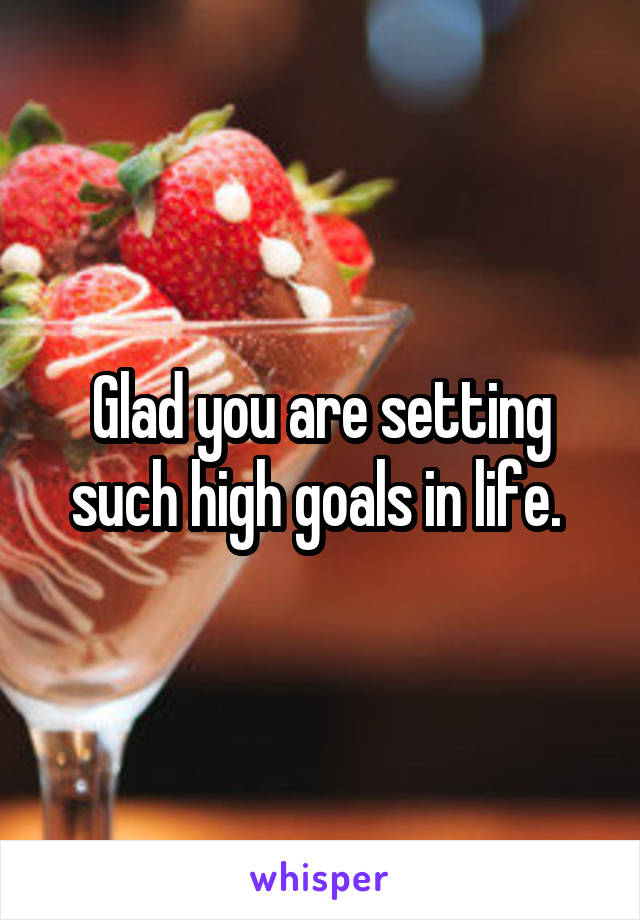 Glad you are setting such high goals in life. 