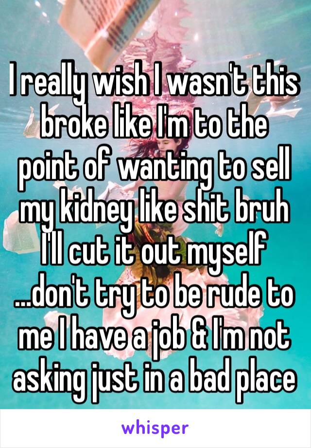 I really wish I wasn't this broke like I'm to the point of wanting to sell my kidney like shit bruh I'll cut it out myself
…don't try to be rude to me I have a job & I'm not asking just in a bad place