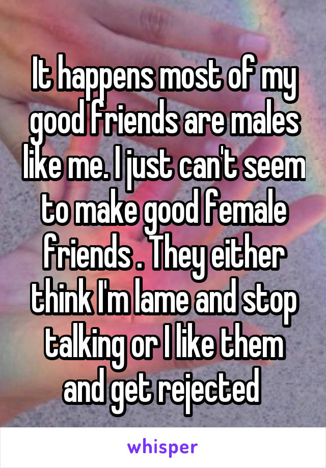 It happens most of my good friends are males like me. I just can't seem to make good female friends . They either think I'm lame and stop talking or I like them and get rejected 