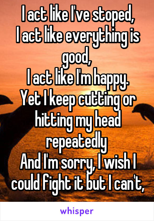 I act like I've stoped,
I act like everything is good, 
I act like I'm happy.
Yet I keep cutting or hitting my head repeatedly 
And I'm sorry, I wish I could fight it but I can't,
