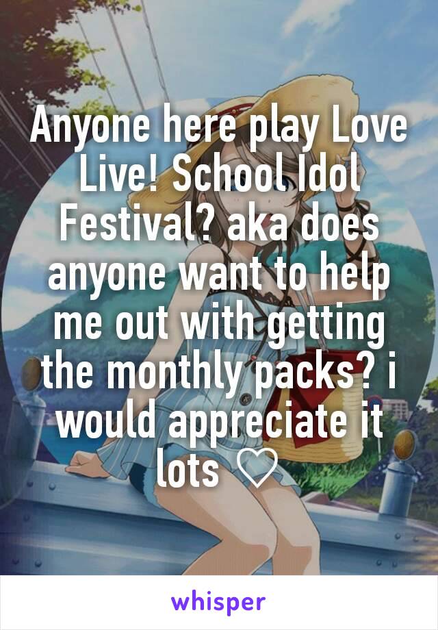 Anyone here play Love Live! School Idol Festival? aka does anyone want to help me out with getting the monthly packs? i would appreciate it lots ♡