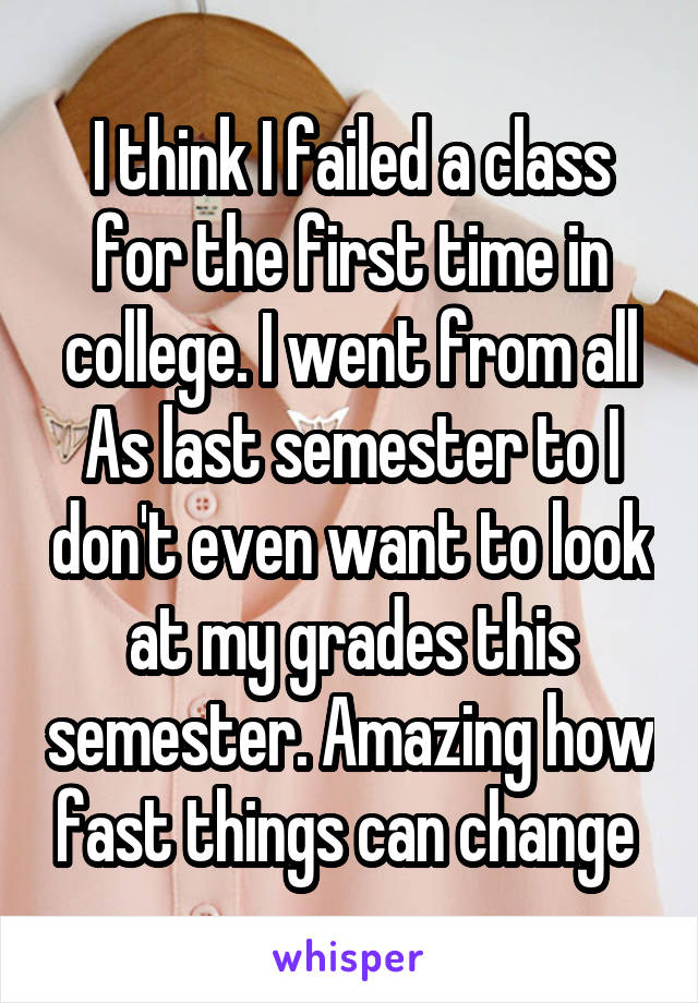 I think I failed a class for the first time in college. I went from all As last semester to I don't even want to look at my grades this semester. Amazing how fast things can change 